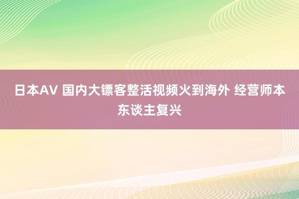 日本AV 国内大镖客整活视频火到海外 经营师本东谈主复兴