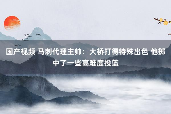 国产视频 马刺代理主帅：大桥打得特殊出色 他掷中了一些高难度投篮