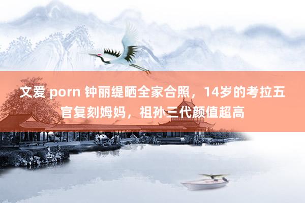 文爱 porn 钟丽缇晒全家合照，14岁的考拉五官复刻姆妈，祖孙三代颜值超高