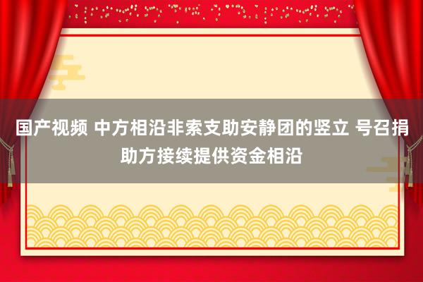 国产视频 中方相沿非索支助安静团的竖立 号召捐助方接续提供资金相沿