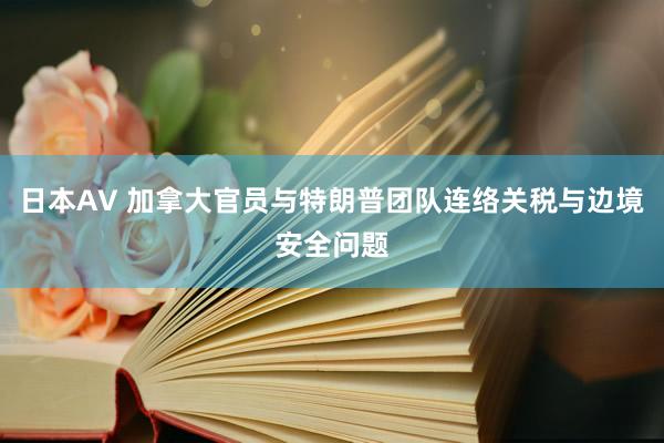 日本AV 加拿大官员与特朗普团队连络关税与边境安全问题