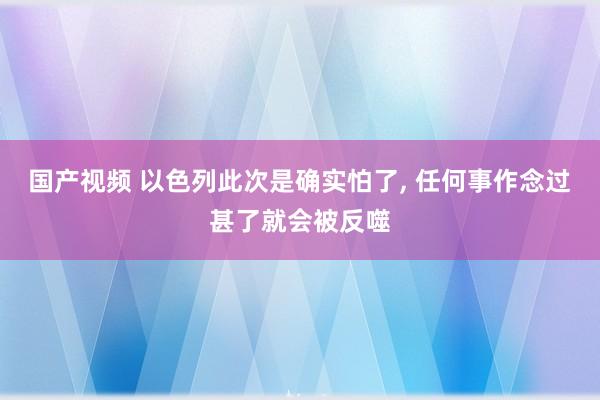 国产视频 以色列此次是确实怕了， 任何事作念过甚了就会被反噬