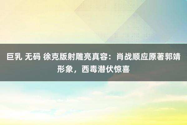 巨乳 无码 徐克版射雕亮真容：肖战顺应原著郭靖形象，西毒潜伏惊喜