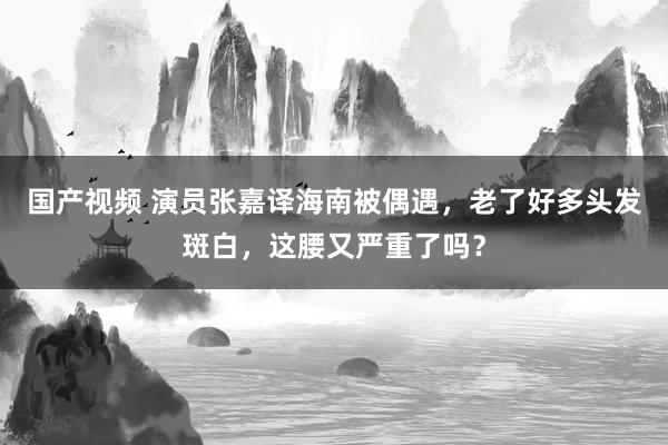 国产视频 演员张嘉译海南被偶遇，老了好多头发斑白，这腰又严重了吗？