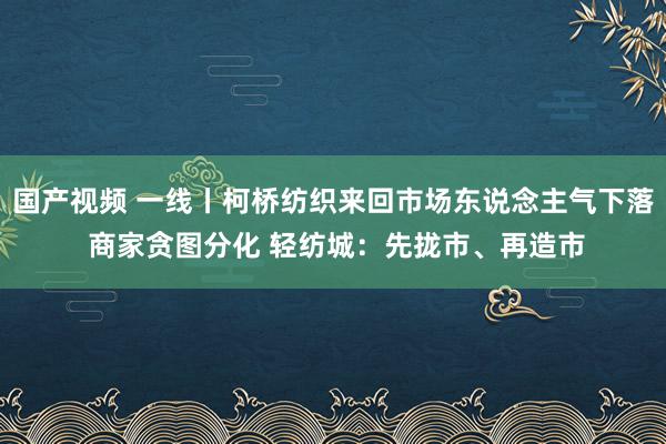 国产视频 一线丨柯桥纺织来回市场东说念主气下落 商家贪图分化 轻纺城：先拢市、再造市