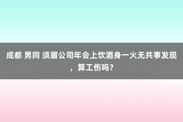 成都 男同 须眉公司年会上饮酒身一火无共事发现，算工伤吗？